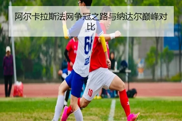 阿尔卡拉斯法网争冠之路与纳达尔巅峰对比